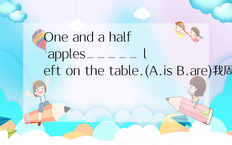 One and a half apples_____ left on the table.(A.is B.are)我周围同学选什么都有.望给出权威的答案但是答案的确是A做过的同学也选A我一开始也选B,但是不懂答案