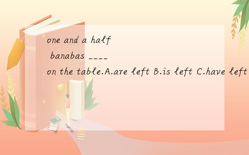 one and a half banabas ____ on the table.A.are left B.is left C.have left D.has left应该选哪一个啊?好纠结