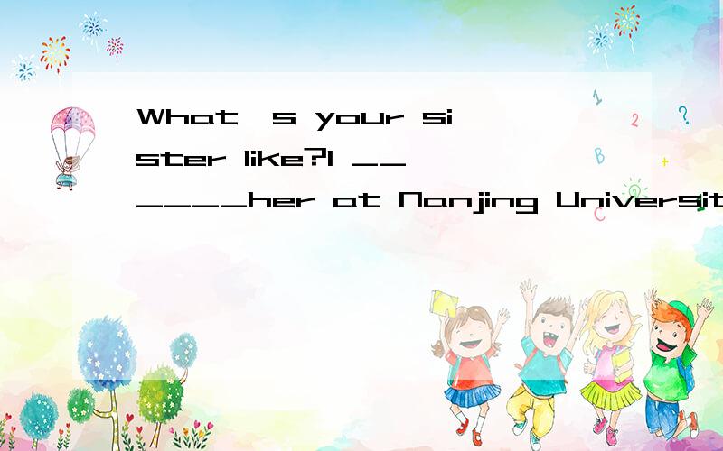 What's your sister like?I ______her at Nanjing University.What's your sister like?I _____her at Nanjing University.A.have known B.knewC.shall be knowing D.know选哪个?为什么?其它选项为什么不行?麻烦大家帮我仔细讲讲.