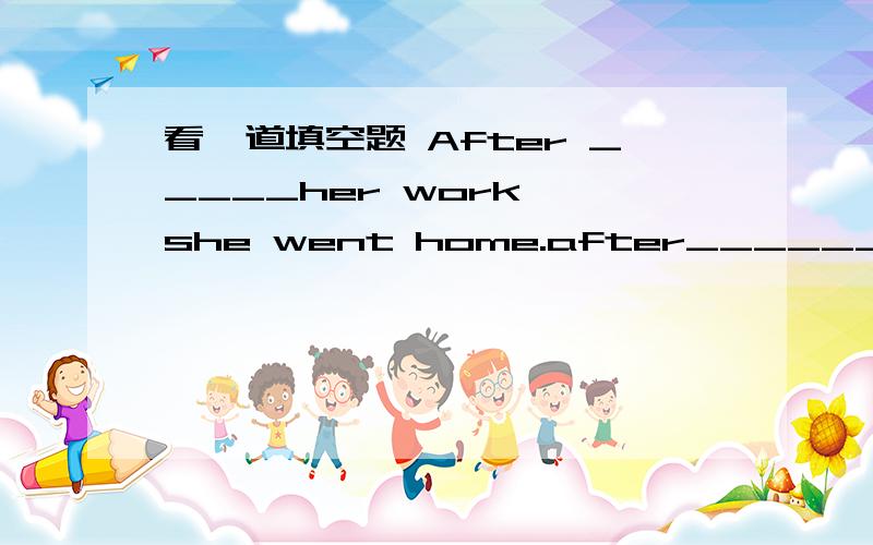 看一道填空题 After _____her work ,she went home.after_______ her work ,she went home.答案是填finishing 为什么不填 having finished 不是完成了这个动作,她才回家吗?如果把前半句补充完整应该是下列的哪句：1.af