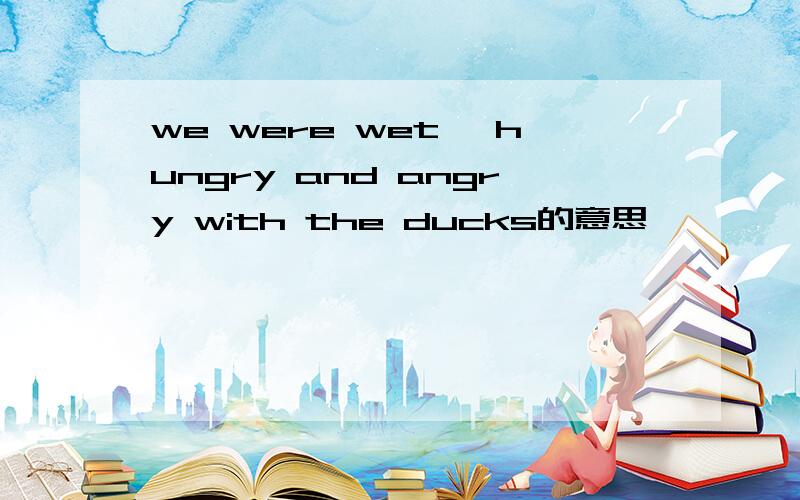 we were wet ,hungry and angry with the ducks的意思