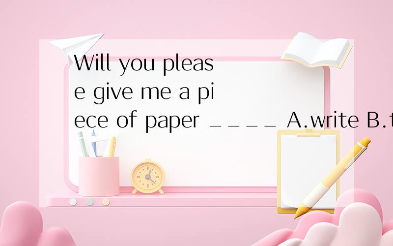 Will you please give me a piece of paper ____ A.write B.to write C.to write on D.writingWhat ____fine weather it is today A.a B.the C./ D.anOur school looks very beautiful .Yes ,lots of trees and grass _____last year .A.are planted B.have planted C.w