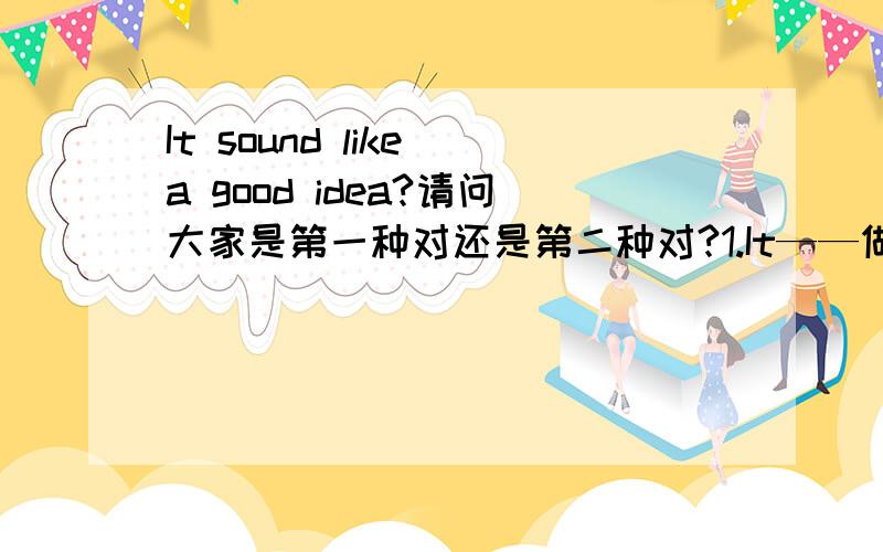 It sound like a good idea?请问大家是第一种对还是第二种对?1.It——做主语 sound——系动词 like——做“可能”当副词用于修饰“sound”a idea——做“表语” good——形容词用于修饰名词做定语2.It