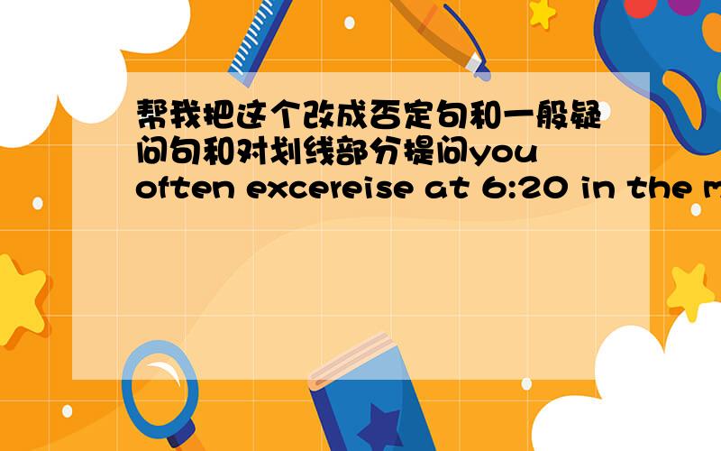 帮我把这个改成否定句和一般疑问句和对划线部分提问you often excereise at 6:20 in the morning.