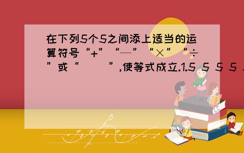 在下列5个5之间添上适当的运算符号“+”“—”“×”“÷”或“（ ）”,使等式成立.1.5 5 5 5 5=72.5 5 5 5 5=83.5 5 5 5 5=94.5 5 5 5 5=10