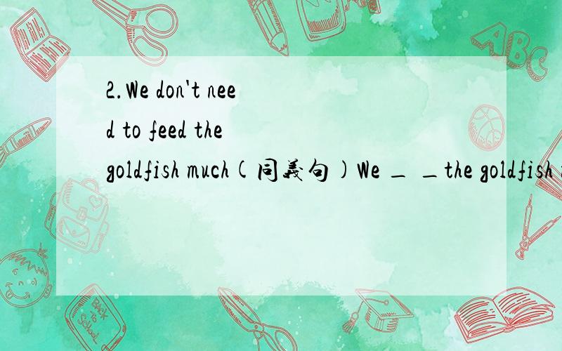 2.We don't need to feed the goldfish much(同义句)We _ _the goldfish much