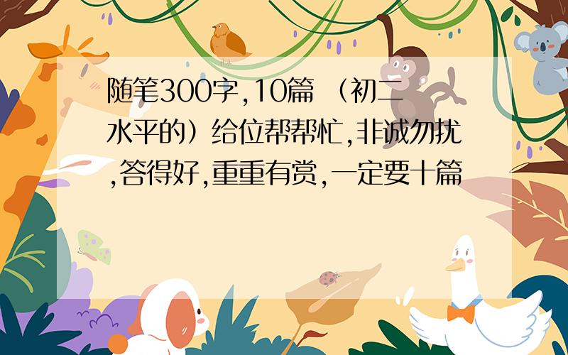 随笔300字,10篇 （初二水平的）给位帮帮忙,非诚勿扰,答得好,重重有赏,一定要十篇