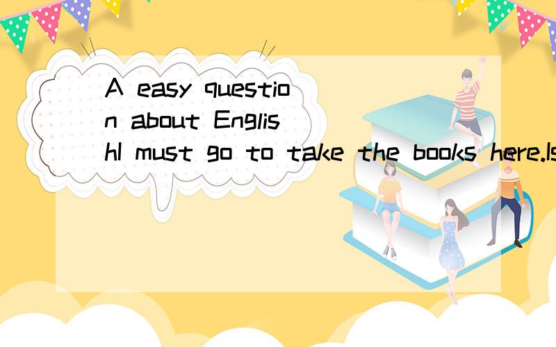 A easy question about EnglishI must go to take the books here.Is there any mistake in that sentence?If there is any mistake in that sentence,how do I should write it?我要表达的意思是“我必须把书拿到这儿来”