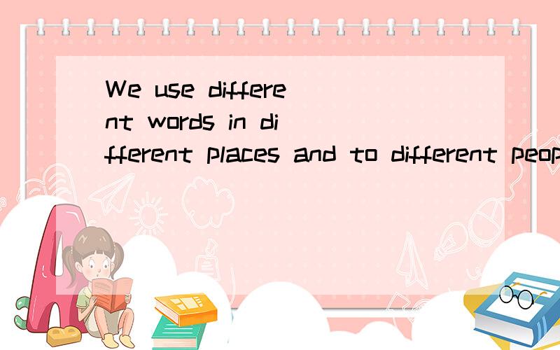 We use different words in different places and to different people.怎么翻译?