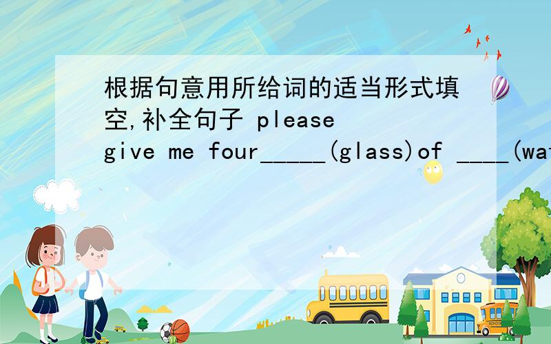 根据句意用所给词的适当形式填空,补全句子 please give me four_____(glass)of ____(water).还有：he bought two____(watch) in the shop yesterday.there are some ____(policeman) in the steet.mr and mrs white don't have any___(child) of