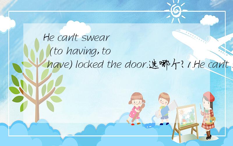 He can't swear (to having,to have) locked the door.选哪个?1.He can't swear (to having,to have) locked the door.2.He has sworn (speaking,to speak ) the truth.分别选什么?