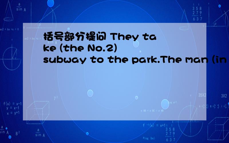 括号部分提问 They take (the No.2) subway to the park.The man (in blue )is my uncle .Jackand Jim buy some toys (inthe toy shop).My parents fly to (England) this Saturday.They are going to get home at (5;50)Mary redas books in the study (in the e