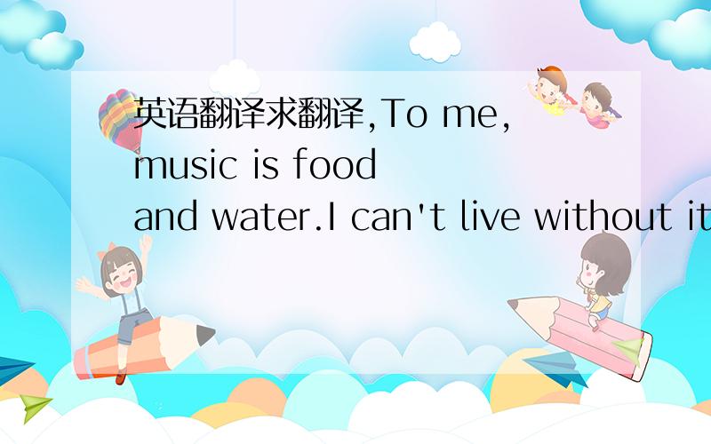 英语翻译求翻译,To me,music is food and water.I can't live without it.I know this is not true for everybody.Manypeople don't listen to music and they can get along quite well.But music is everywhere in our life.Forexample,when you watch films o