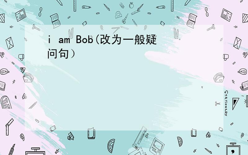 i am Bob(改为一般疑问句）