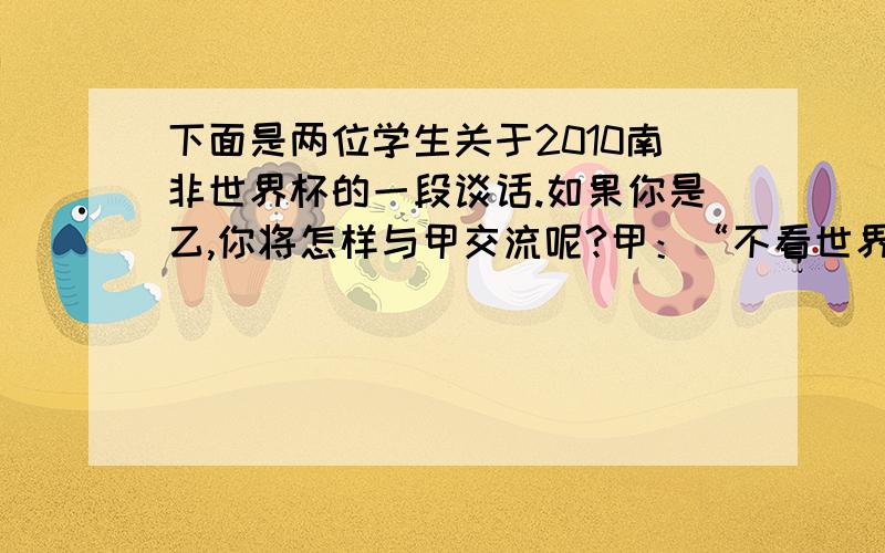 下面是两位学生关于2010南非世界杯的一段谈话.如果你是乙,你将怎样与甲交流呢?甲：“不看世界杯得大学生不是一个全面发展的学生”,这句话真是说出了我的心声!我想“不看世界杯的小学