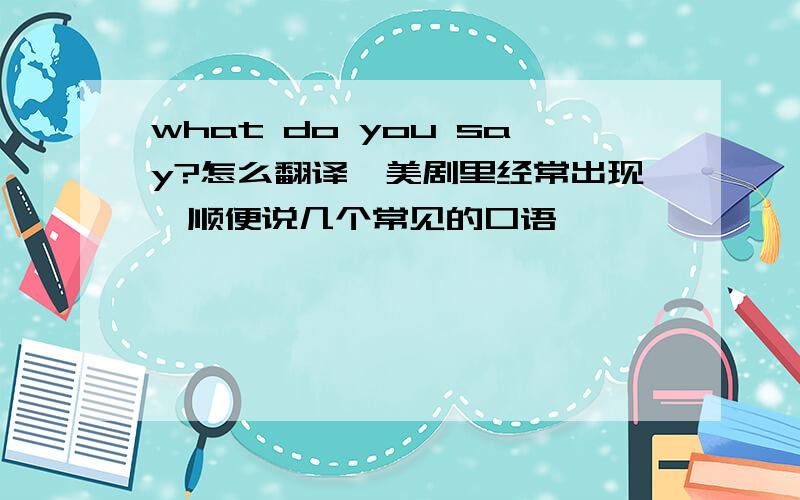 what do you say?怎么翻译,美剧里经常出现,顺便说几个常见的口语