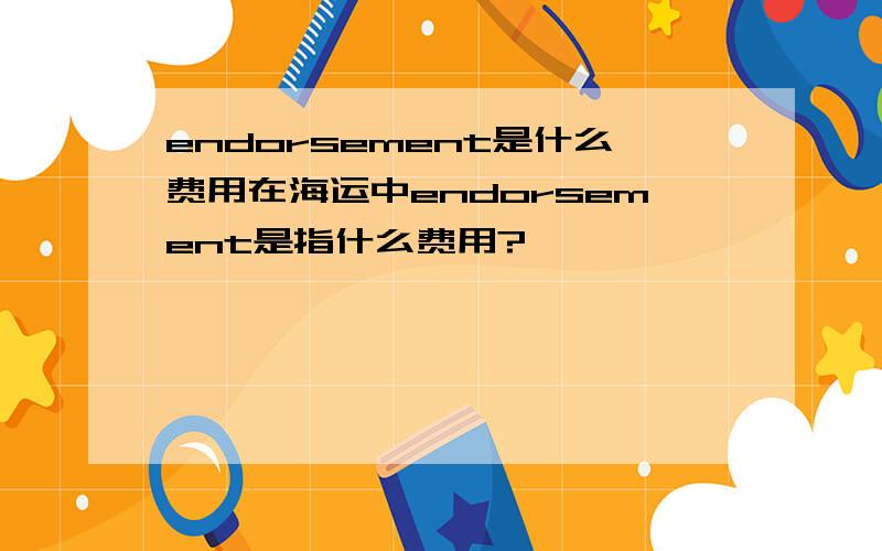 endorsement是什么费用在海运中endorsement是指什么费用?