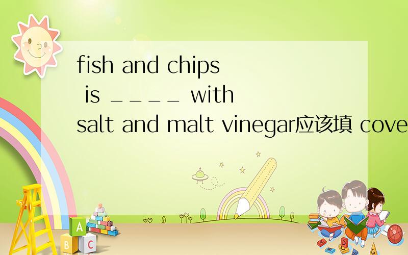 fish and chips is ____ with salt and malt vinegar应该填 covered 被盐和麦芽醋覆盖 不能填filled 那不就成了被它们充满了!