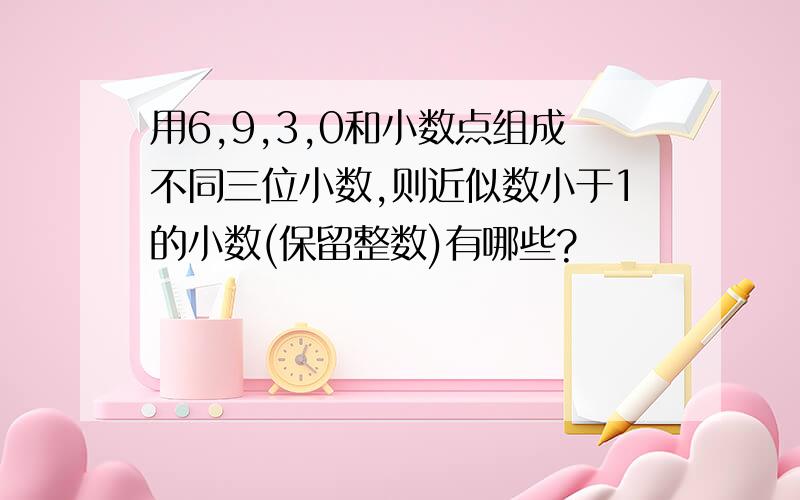 用6,9,3,0和小数点组成不同三位小数,则近似数小于1的小数(保留整数)有哪些?