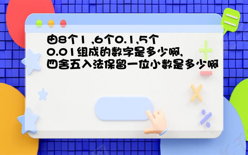 由8个1 ,6个0.1,5个0.01组成的数字是多少啊,四舍五入法保留一位小数是多少啊