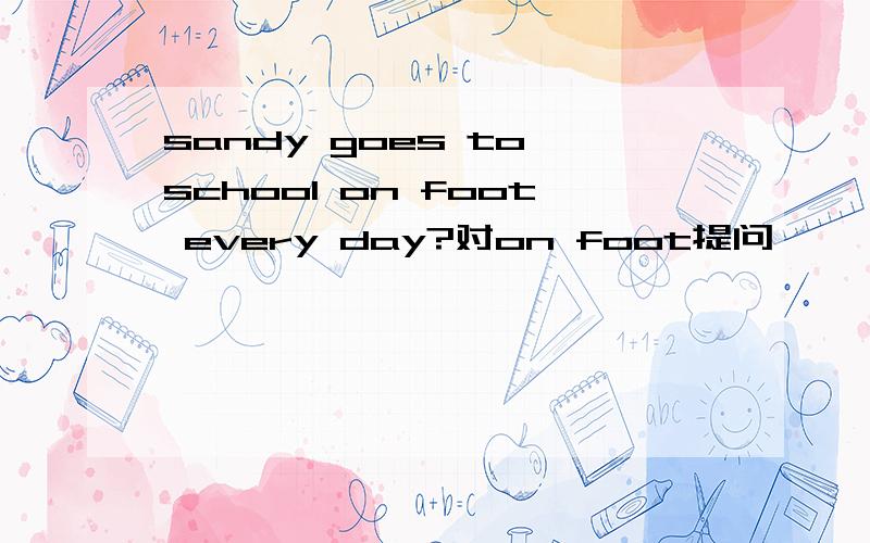 sandy goes to school on foot every day?对on foot提问