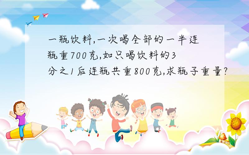 一瓶饮料,一次喝全部的一半连瓶重700克,如只喝饮料的3分之1后连瓶共重800克,求瓶子重量?