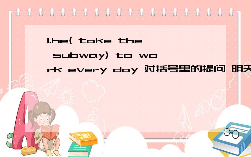 1.he( take the subway) to work every day 对括号里的提问 明天要交啊过了今天就没了.（ ） he （） to work every day