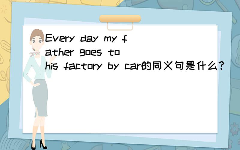 Every day my father goes to his factory by car的同义句是什么?