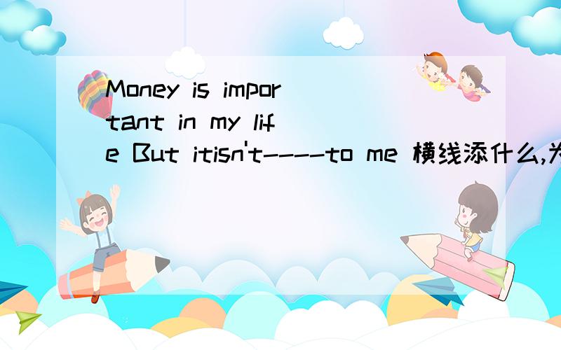 Money is important in my life But itisn't----to me 横线添什么,为什么