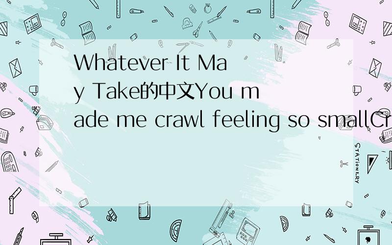 Whatever It May Take的中文You made me crawl feeling so smallCreeping like shapes along the wallsLife fades to grayWhy must I payfor giving my heart awayBut whatever it may takeHowever my heart breaksI'll keep singing in the rain'till your back aga