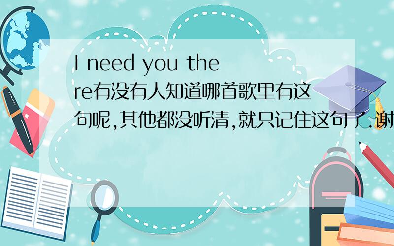 I need you there有没有人知道哪首歌里有这句呢,其他都没听清,就只记住这句了.谢谢记得这个歌曲还是属于抒情类型的,不是摇滚的,这句大概是高潮吧,出现了好几遍