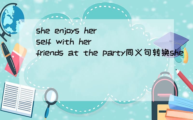 she enjoys herself with her friends at the party同义句转换she（）（）with her friends at the party