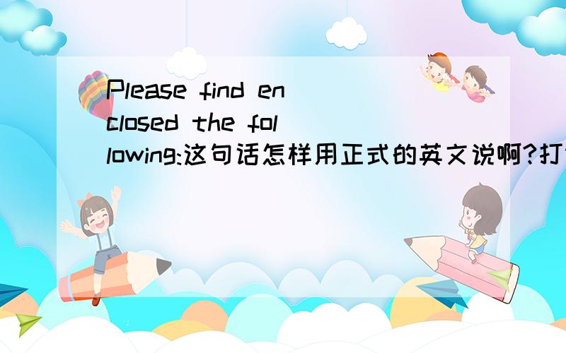 Please find enclosed the following:这句话怎样用正式的英文说啊?打错了,要中文啊.