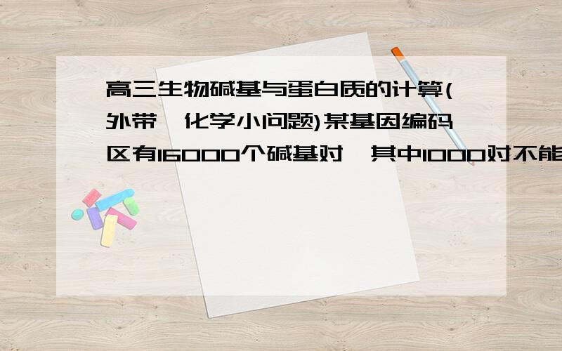 高三生物碱基与蛋白质的计算(外带一化学小问题)某基因编码区有16000个碱基对,其中1000对不能编码蛋白质,问该基因能编码多少个氨基酸?答案是5000个.但我认为应该是(16000-1000)*2/3=10000个啊,那1