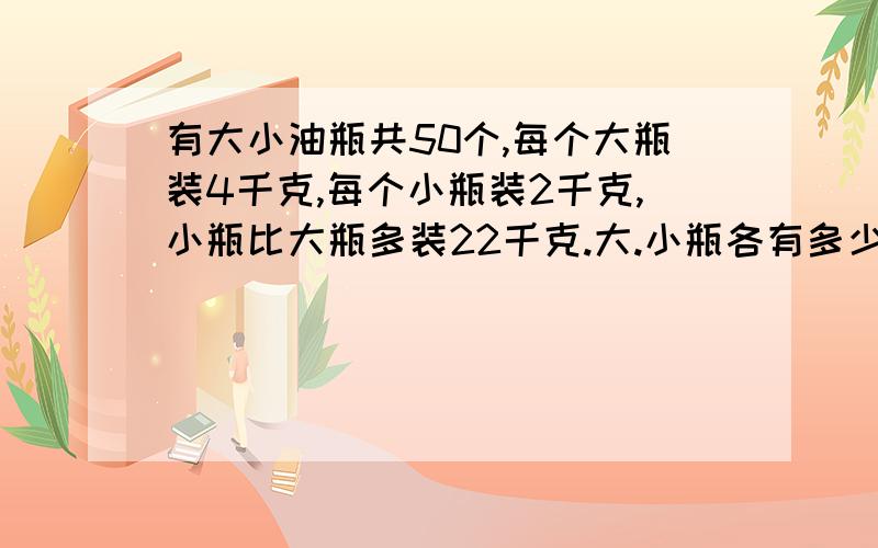 有大小油瓶共50个,每个大瓶装4千克,每个小瓶装2千克,小瓶比大瓶多装22千克.大.小瓶各有多少个?