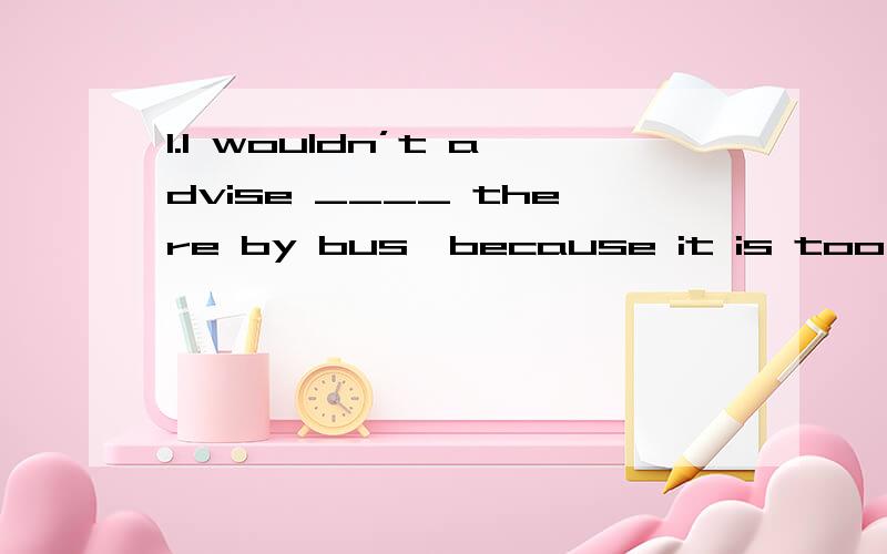 1.I wouldn’t advise ____ there by bus,because it is too cowed.请快!