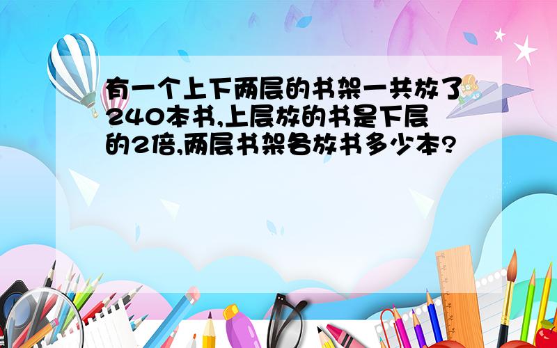 有一个上下两层的书架一共放了240本书,上层放的书是下层的2倍,两层书架各放书多少本?