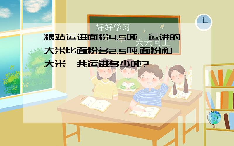 粮站运进面粉4.5吨,运讲的大米比面粉多2.5吨.面粉和大米一共运进多少吨?