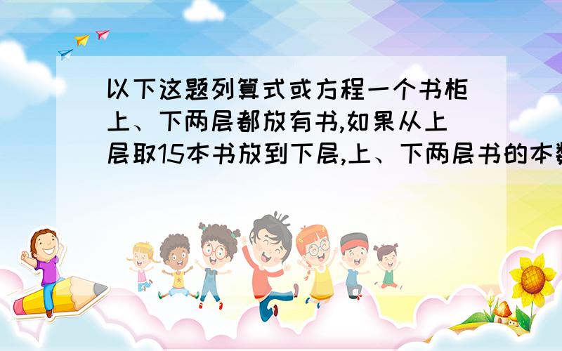 以下这题列算式或方程一个书柜上、下两层都放有书,如果从上层取15本书放到下层,上、下两层书的本数相同；如果从下层取15本书放到上层,上层书的本数就是下层的2倍.上、下两层共有多少