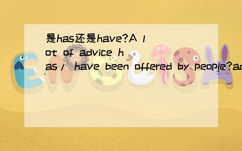 是has还是have?A lot of advice has/ have been offered by people?advice不可数