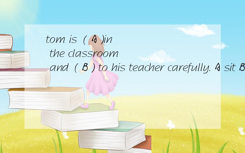 tom is ( A ）in the classroom and （ B ） to his teacher carefully. A sit B siting C to sitD sitting  E to  listening   F listens  G to  listen  H listing