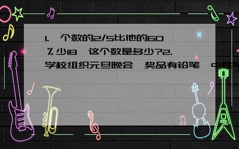 1.一个数的2/5比他的60％少18,这个数是多少?2.学校组织元旦晚会,奖品有铅笔、中性笔和钢笔共330支,价值344元,其中铅笔的支数是中性笔的5倍,已知每支铅笔0.54元,每支中性笔1.5元,每支钢笔4.8元,