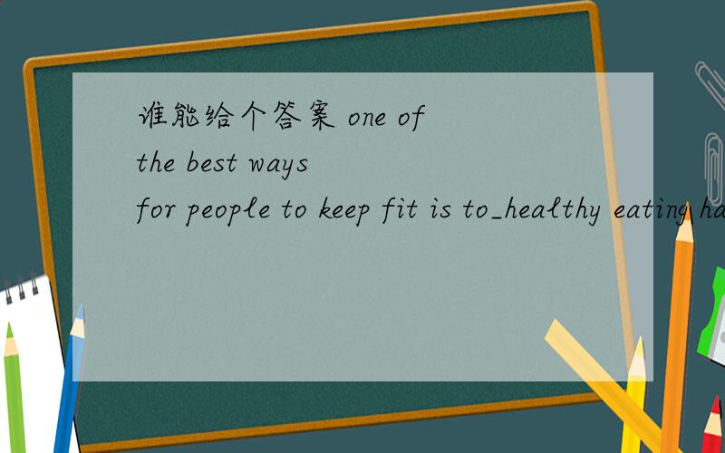 谁能给个答案 one of the best ways for people to keep fit is to_healthy eating habits A grow B develop C increase D raise其他几个答案也为发展 其他3个答案侧重什么？