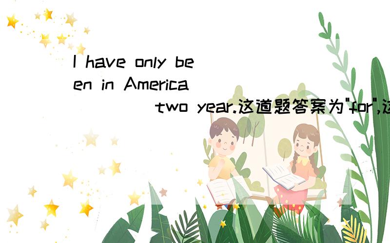 I have only been in America ____ two year.这道题答案为