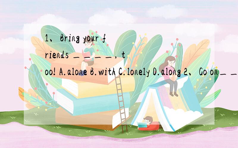 1、Bring your friends ____, too! A.alone B.with C.lonely D.along 2、Go on_____ you reach the end ofthis road.A.when B.after C.before D.until