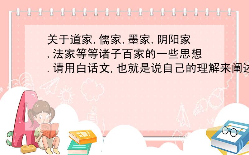 关于道家,儒家,墨家,阴阳家,法家等等诸子百家的一些思想.请用白话文,也就是说自己的理解来阐述各家的思想主张,以及代表人物.不要复制,请对此有过一些研究的人士来