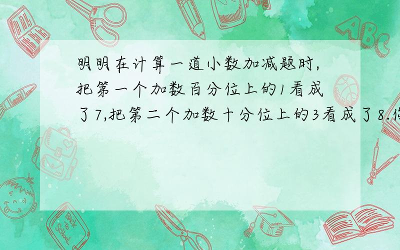 明明在计算一道小数加减题时,把第一个加数百分位上的1看成了7,把第二个加数十分位上的3看成了8.你能算出错误的答案与正确的答案相差多少吗?