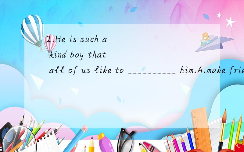 2.He is such a kind boy that all of us like to __________ him.A.make friends B.make friends of C.make friend with D.make friends with