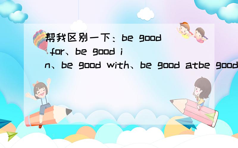 帮我区别一下：be good for、be good in、be good with、be good atbe good for、be good in、be good with、be good 有什么用法,结构?明天期中考试be good in有这个结构的,等同于do well in 老师讲过的,想起来了