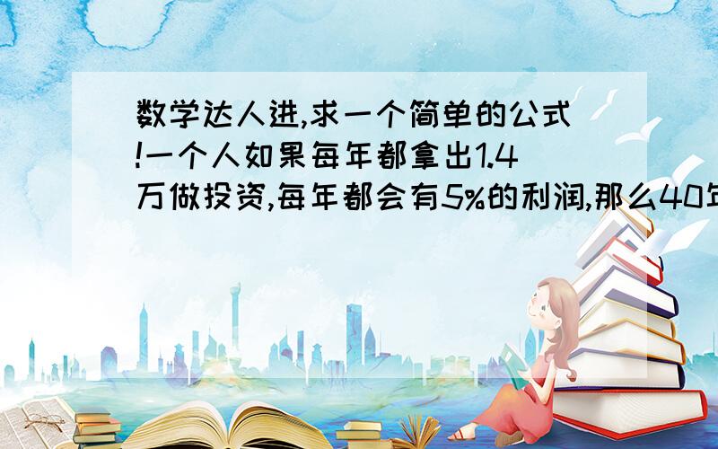 数学达人进,求一个简单的公式!一个人如果每年都拿出1.4万做投资,每年都会有5%的利润,那么40年后,他会有多少钱,麻烦把公式和答案都说一下